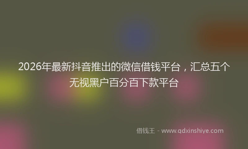 2026年最新抖音推出的微信借钱平台，汇总五个无视黑户百分百下款平台