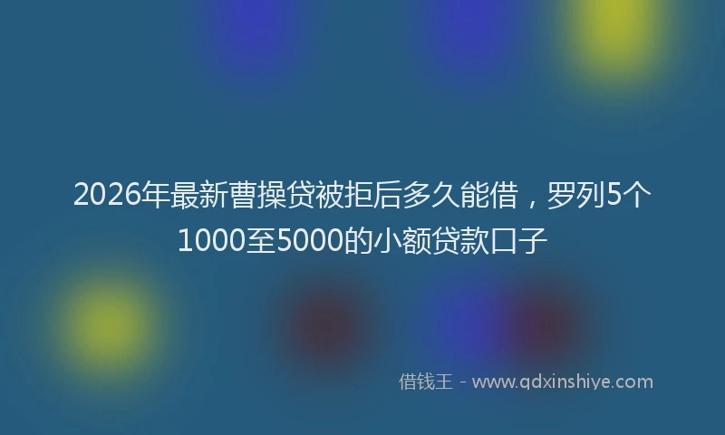 2026年最新曹操贷被拒后多久能借，罗列5个1000至5000的小额贷款口子