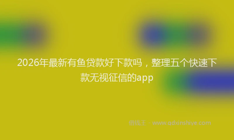 2026年最新有鱼贷款好下款吗，整理五个快速下款无视征信的app