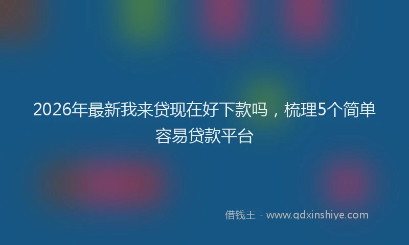 2026年最新我来贷现在好下款吗，梳理5个简单容易贷款平台