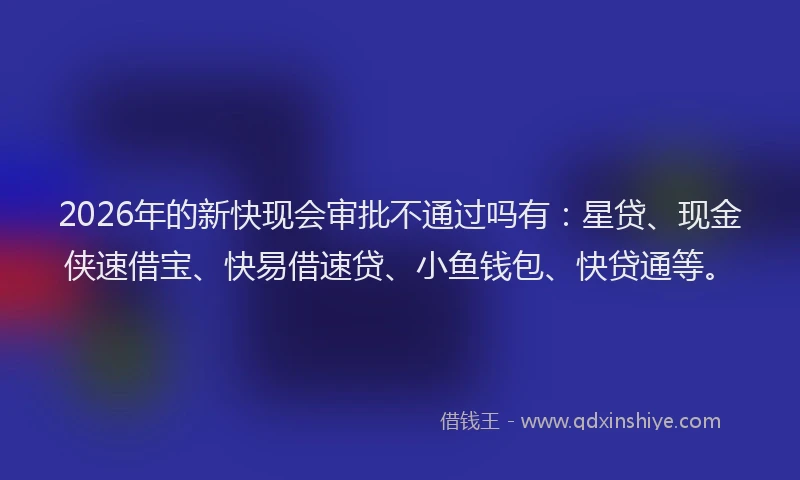 2026年的新快现会审批不通过吗有：星贷、现金侠速借宝、快易借速贷、小鱼钱包、快贷通等。