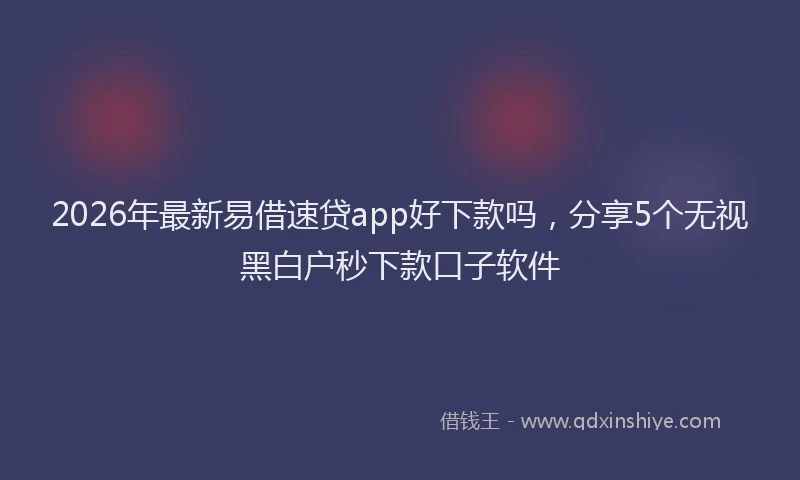 2026年最新易借速贷app好下款吗，分享5个无视黑白户秒下款口子软件