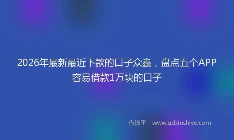 2026年最新最近下款的口子众鑫，盘点五个APP容易借款1万块的口子