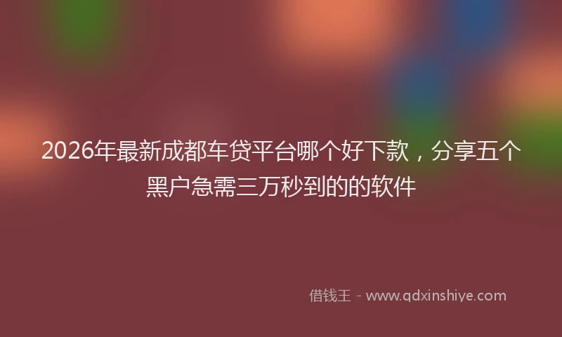 2026年最新成都车贷平台哪个好下款，分享五个黑户急需三万秒到的的软件