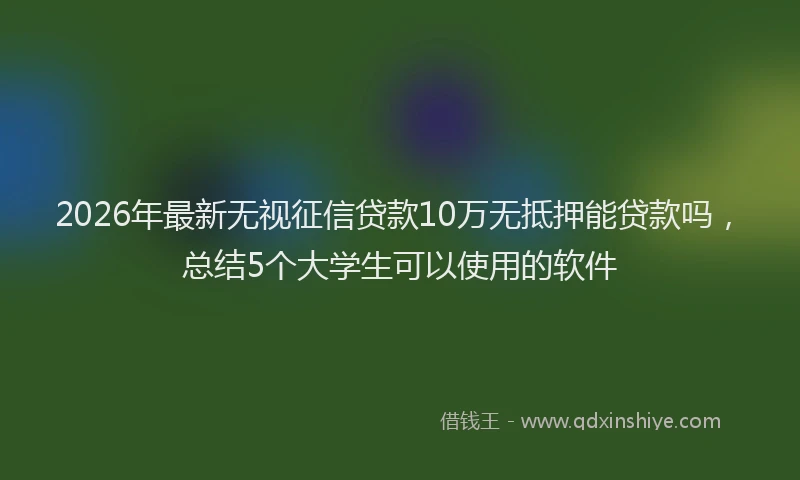 2026年最新无视征信贷款10万无抵押能贷款吗，总结5个大学生可以使用的软件