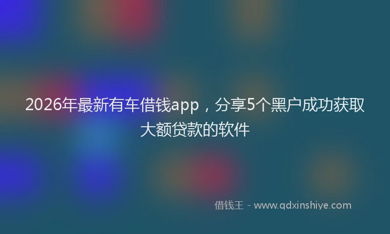 2026年最新有车借钱app，分享5个黑户成功获取大额贷款的软件