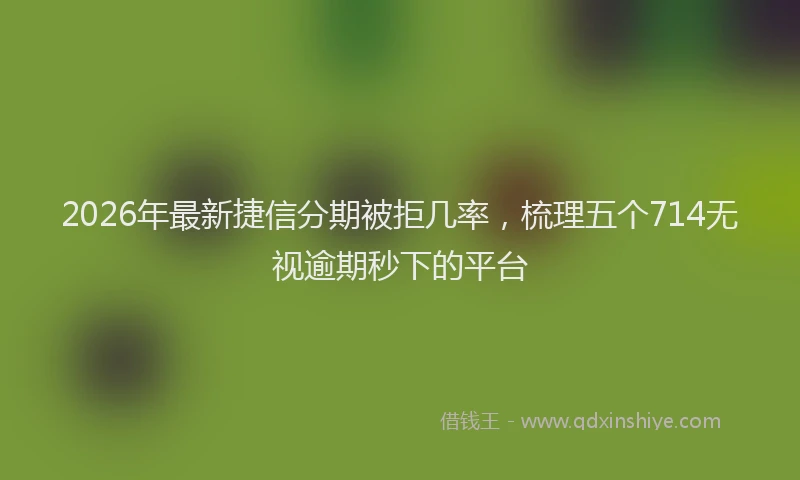 2026年最新捷信分期被拒几率，梳理五个714无视逾期秒下的平台
