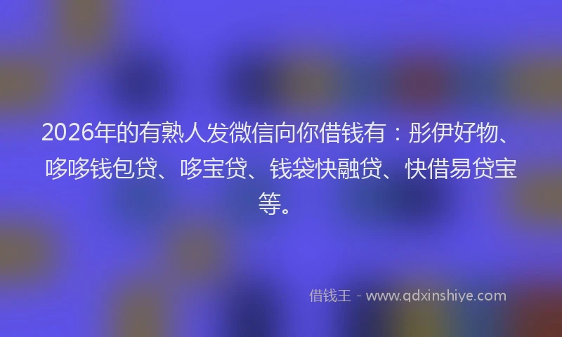 2026年的有熟人发微信向你借钱有：彤伊好物、哆哆钱包贷、哆宝贷、钱袋快融贷、快借易贷宝等。