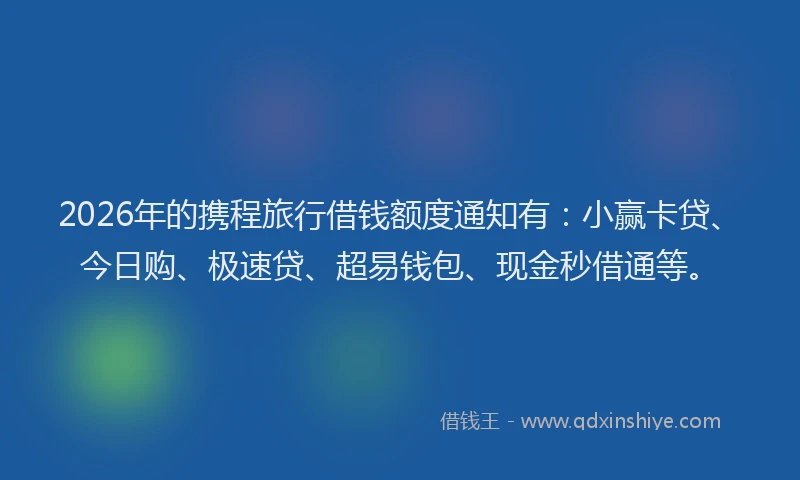 2026年的携程旅行借钱额度通知有：小赢卡贷、今日购、极速贷、超易钱包、现金秒借通等。