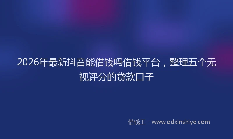 2026年最新抖音能借钱吗借钱平台，整理五个无视评分的贷款口子