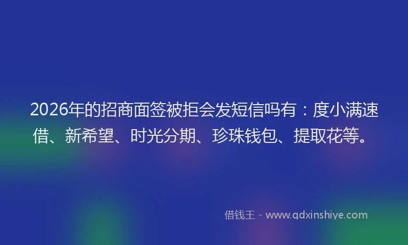 2026年的招商面签被拒会发短信吗有：度小满速借、新希望、时光分期、珍珠钱包、提取花等。