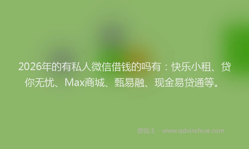 2026年的有私人微信借钱的吗有：快乐小租、贷你无忧、Max商城、甄易融、现金易贷通等。