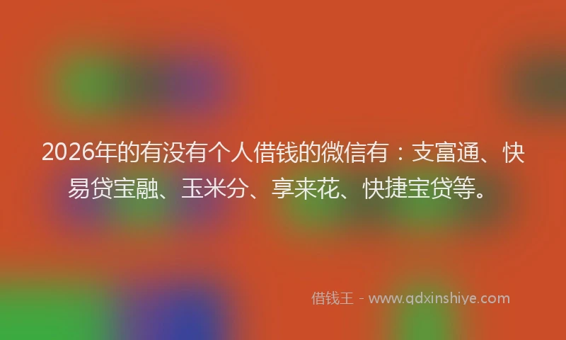 2026年的有没有个人借钱的微信有：支富通、快易贷宝融、玉米分、享来花、快捷宝贷等。