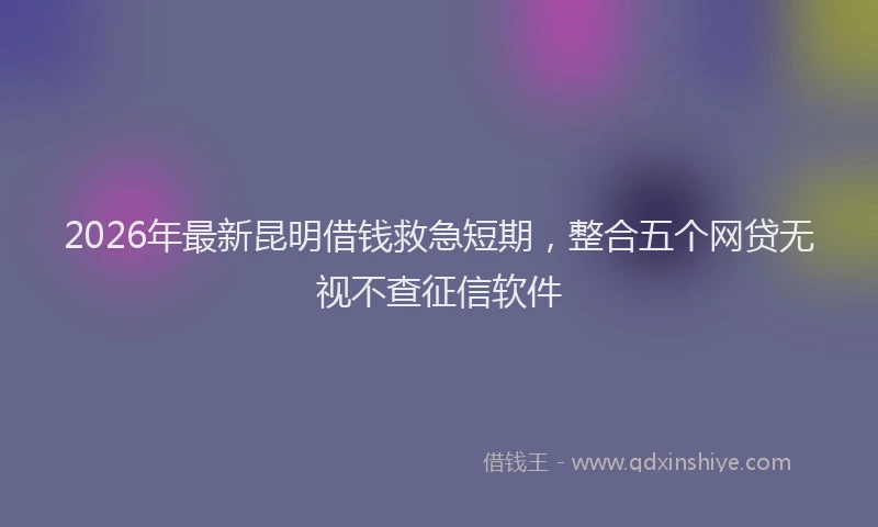 2026年最新昆明借钱救急短期，整合五个网贷无视不查征信软件