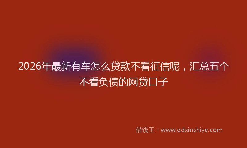 2026年最新有车怎么贷款不看征信呢，汇总五个不看负债的网贷口子