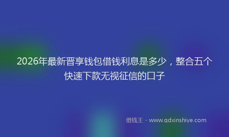 2026年最新晋享钱包借钱利息是多少，整合五个快速下款无视征信的口子