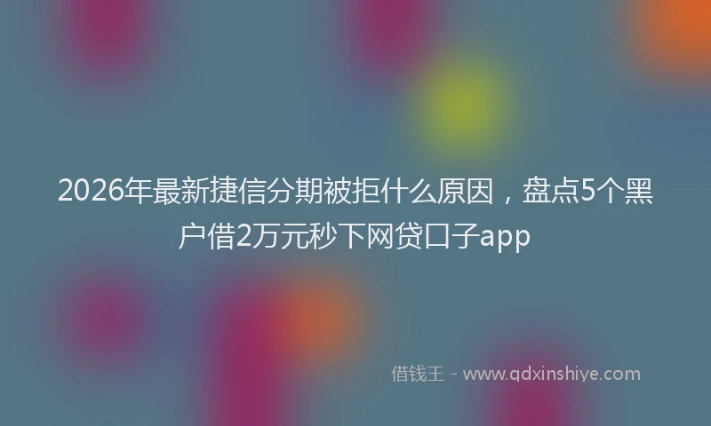 2026年最新捷信分期被拒什么原因，盘点5个黑户借2万元秒下网贷口子app