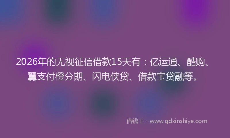 2026年的无视征信借款15天有：亿运通、酷购、翼支付橙分期、闪电侠贷、借款宝贷融等。