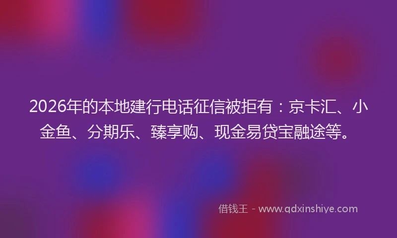 2026年的本地建行电话征信被拒有：京卡汇、小金鱼、分期乐、臻享购、现金易贷宝融途等。