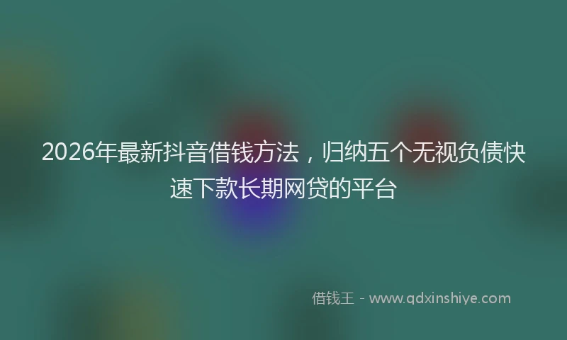 2026年最新抖音借钱方法，归纳五个无视负债快速下款长期网贷的平台