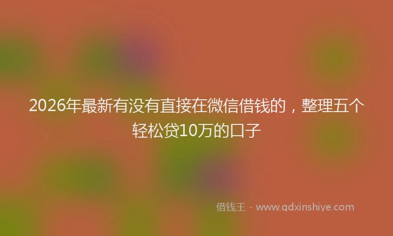 2026年最新有没有直接在微信借钱的，整理五个轻松贷10万的口子