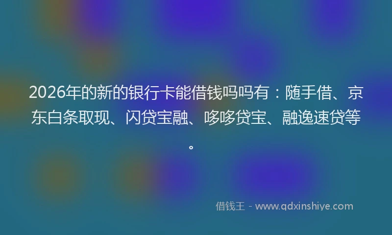 2026年的新的银行卡能借钱吗吗有：随手借、京东白条取现、闪贷宝融、哆哆贷宝、融逸速贷等。