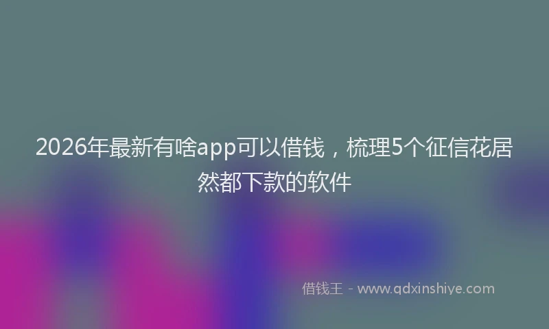 2026年最新有啥app可以借钱，梳理5个征信花居然都下款的软件