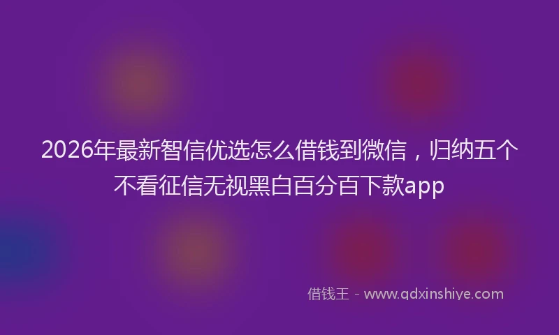 2026年最新智信优选怎么借钱到微信，归纳五个不看征信无视黑白百分百下款app