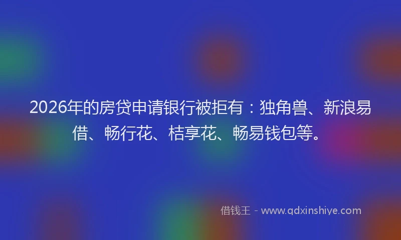 2026年的房贷申请银行被拒有：独角兽、新浪易借、畅行花、桔享花、畅易钱包等。