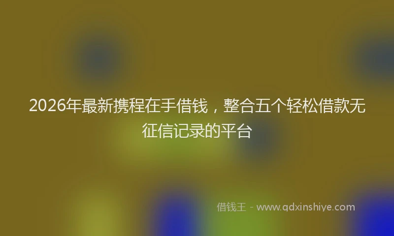 2026年最新携程在手借钱，整合五个轻松借款无征信记录的平台