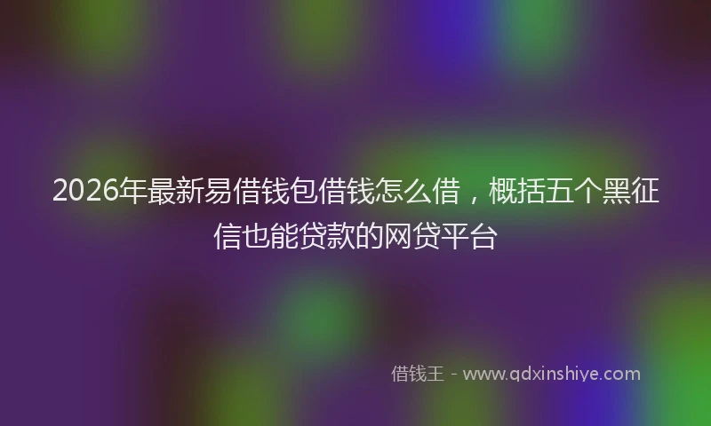 2026年最新易借钱包借钱怎么借，概括五个黑征信也能贷款的网贷平台