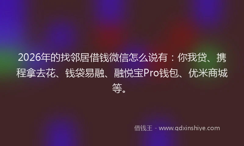 2026年的找邻居借钱微信怎么说有：你我贷、携程拿去花、钱袋易融、融悦宝Pro钱包、优米商城等。