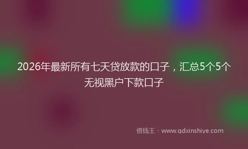 2026年最新所有七天贷放款的口子，汇总5个5个无视黑户下款口子