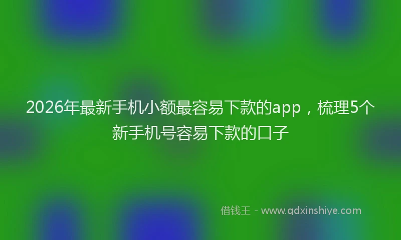 2026年最新手机小额最容易下款的app，梳理5个新手机号容易下款的口子