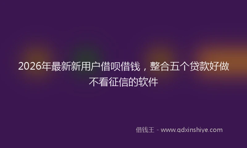 2026年最新新用户借呗借钱，整合五个贷款好做不看征信的软件