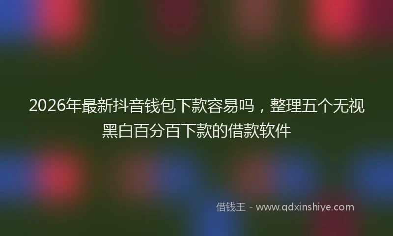 2026年最新抖音钱包下款容易吗，整理五个无视黑白百分百下款的借款软件