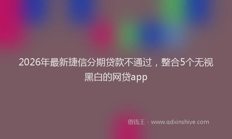 2026年最新捷信分期贷款不通过，整合5个无视黑白的网贷app