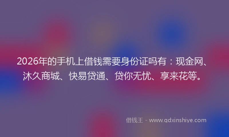 2026年的手机上借钱需要身份证吗有：现金网、沐久商城、快易贷通、贷你无忧、享来花等。