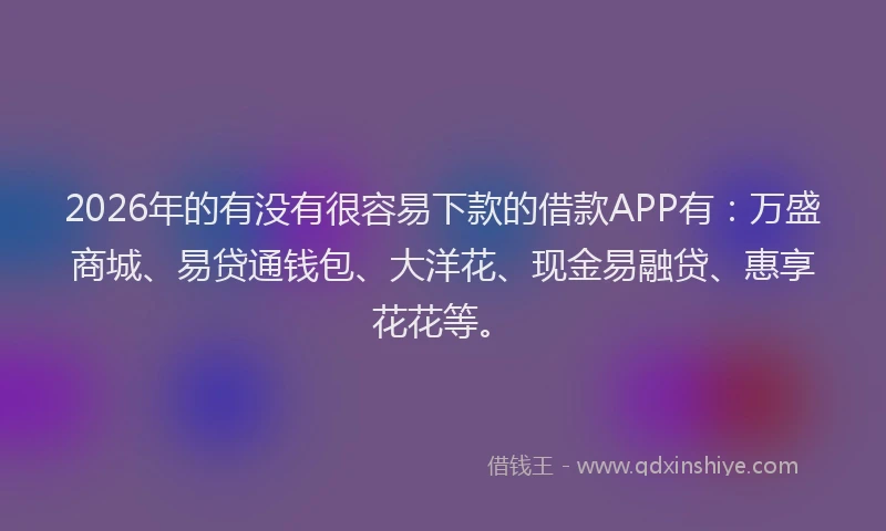 2026年的有没有很容易下款的借款APP有：万盛商城、易贷通钱包、大洋花、现金易融贷、惠享花花等。
