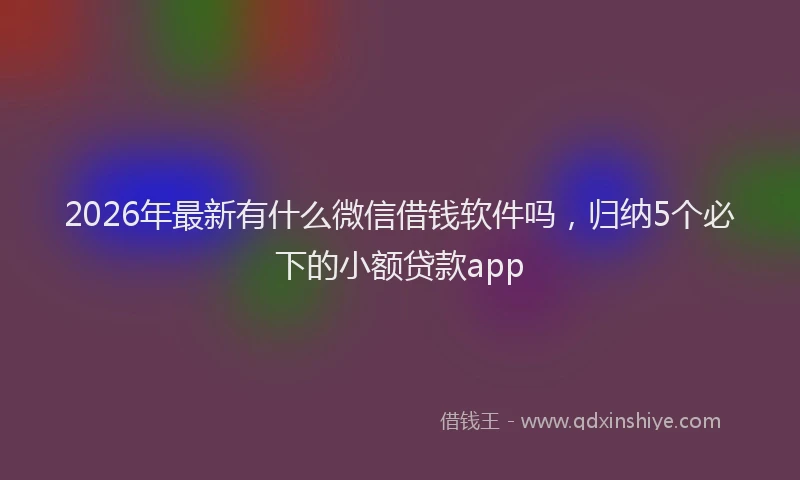 2026年最新有什么微信借钱软件吗，归纳5个必下的小额贷款app