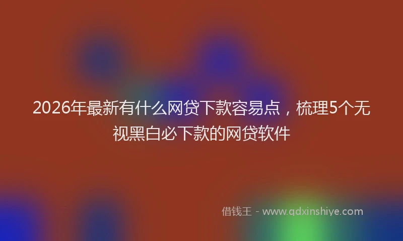 2026年最新有什么网贷下款容易点，梳理5个无视黑白必下款的网贷软件
