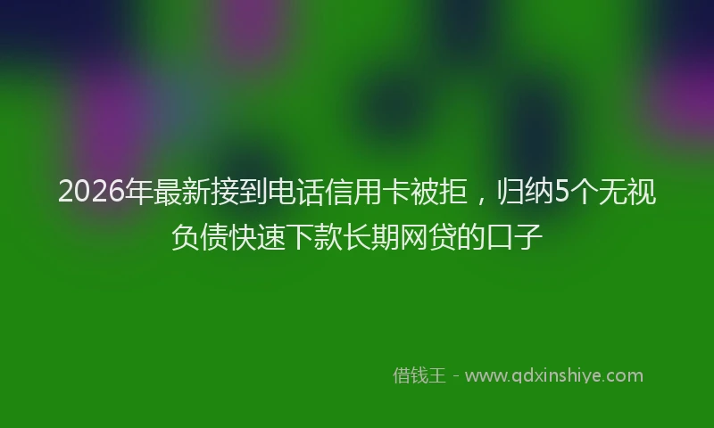 2026年最新接到电话信用卡被拒，归纳5个无视负债快速下款长期网贷的口子