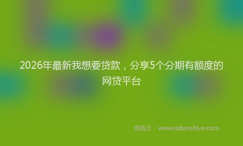 2026年最新我想要贷款，分享5个分期有额度的网贷平台
