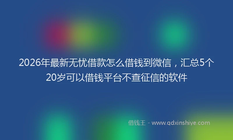 2026年最新无忧借款怎么借钱到微信，汇总5个20岁可以借钱平台不查征信的软件