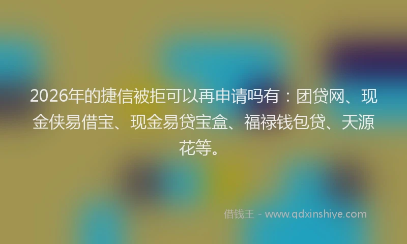 2026年的捷信被拒可以再申请吗有：团贷网、现金侠易借宝、现金易贷宝盒、福禄钱包贷、天源花等。