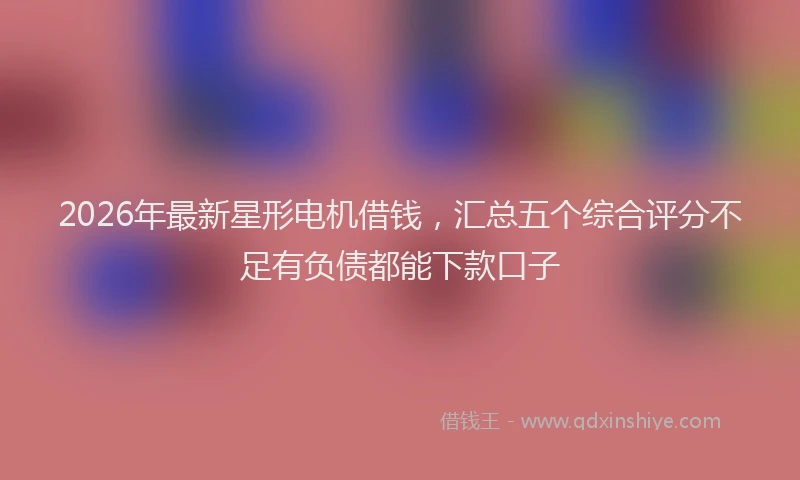 2026年最新星形电机借钱，汇总五个综合评分不足有负债都能下款口子