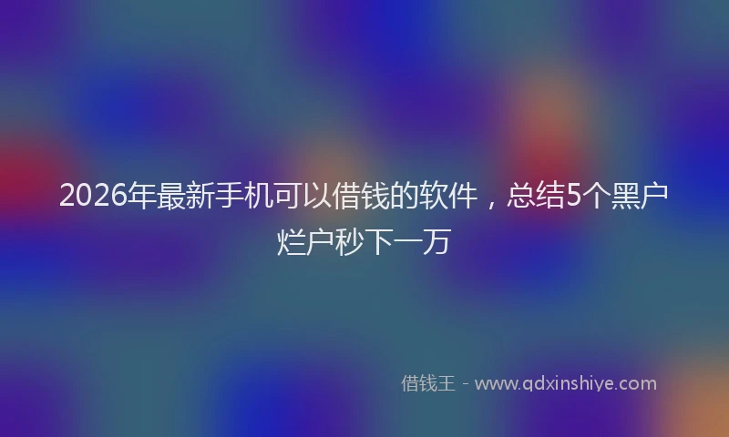 2026年最新手机可以借钱的软件，总结5个黑户烂户秒下一万