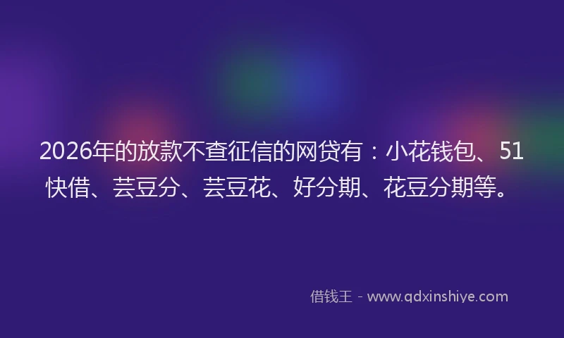 2026年的放款不查征信的网贷有：小花钱包、51快借、芸豆分、芸豆花、好分期、花豆分期等。