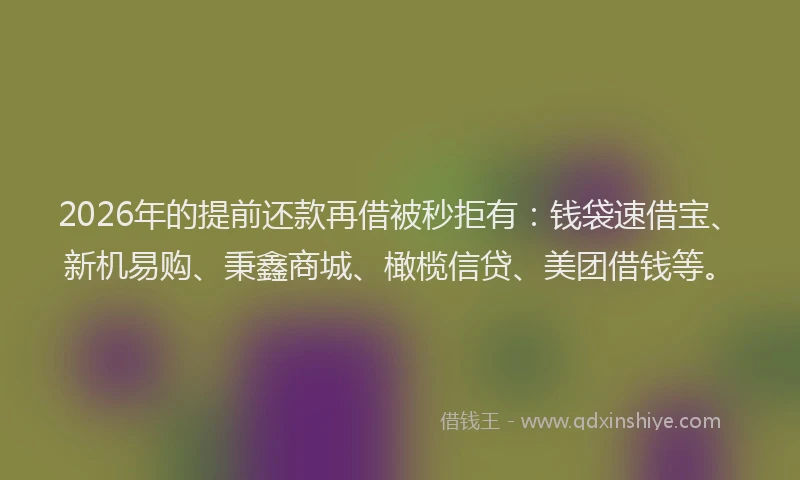 2026年的提前还款再借被秒拒有：钱袋速借宝、新机易购、秉鑫商城、橄榄信贷、美团借钱等。