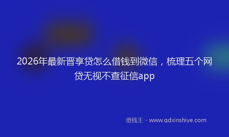 2026年最新晋享贷怎么借钱到微信，梳理五个网贷无视不查征信app